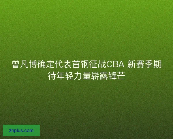 曾凡博确定代表首钢征战CBA 新赛季期待年轻力量崭露锋芒
