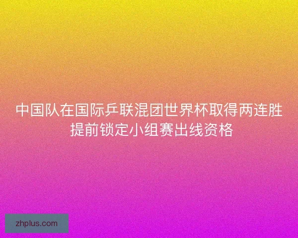 中国队在国际乒联混团世界杯取得两连胜 提前锁定小组赛出线资格