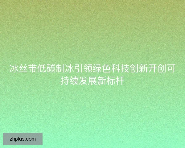 冰丝带低碳制冰引领绿色科技创新开创可持续发展新标杆