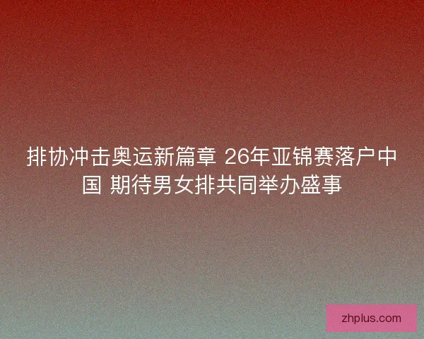 排协冲击奥运新篇章 26年亚锦赛落户中国 期待男女排共同举办盛事