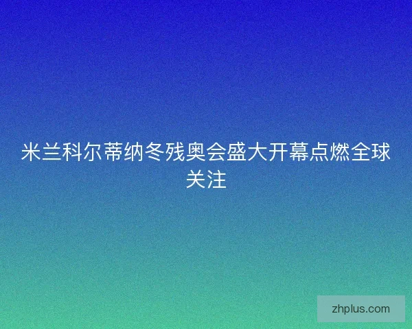 米兰科尔蒂纳冬残奥会盛大开幕点燃全球关注