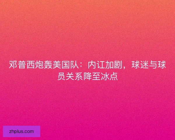 邓普西炮轰美国队：内讧加剧，球迷与球员关系降至冰点