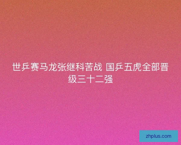 世乒赛马龙张继科苦战 国乒五虎全部晋级三十二强
