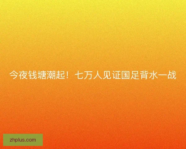 今夜钱塘潮起！七万人见证国足背水一战